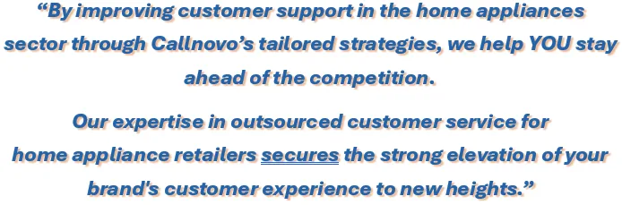 By improving customer support in the home appliances sector through Callnovo’s tailored strategies, we help YOU stay 
ahead of the competition. Our expertise in outsourced customer service for home appliance retailers secures the strong elevation of your brand's customer experience to new heights.