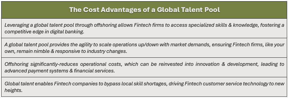Cost Advantages of a Global Talent Pool: (1) leveraging a global talent pool through offshoring allows Fintech firms to access specialized skills & knowledge, fostering a competitive edge in digital banking, (2) a global talent pool provides the agility to scale operations up/down with market demands, ensuring Fintech firms, like your own, remain nimble & responsive to industry changes, (3) offshoring significantly-reduces operational costs, which can be reinvested into innovation & development, leading to advanced payment systems & financial services, and (4) global talent enables Fintech companies to bypass local skill shortages, driving Fintech customer service technology to new heights.