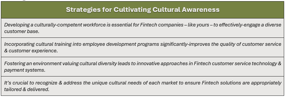 Strategies for Cultivating Cultural Awareness: (1) developing a culturally-competent workforce is essential for Fintech companies – like yours – to effectively-engage a diverse customer base, (2) incorporating cultural training into employee development programs significantly-improves the quality of customer service & customer experience, (3) fostering an environment valuing cultural diversity leads to innovative approaches in Fintech customer service technology & payment systems, and (4) it’s crucial to recognize & address the unique cultural needs of each market to ensure Fintech solutions are appropriately tailored & delivered.