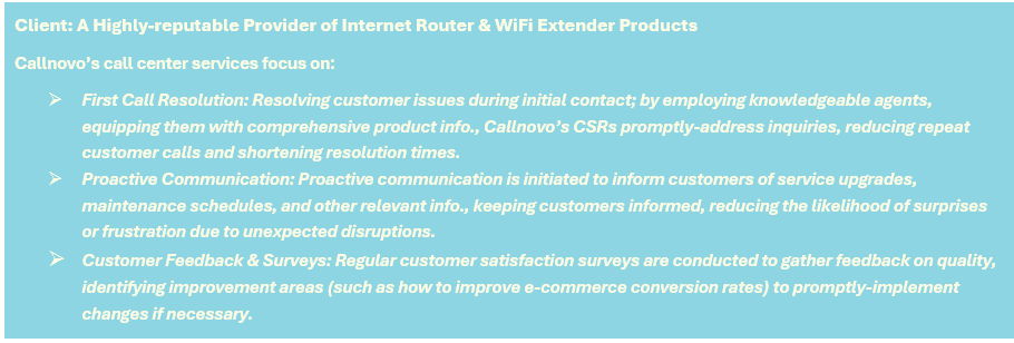 Client: A Highly-reputable Provider of Internet Router & WiFi Extender Products - Callnovo’s call center services focus on: (1) First Call Resolution: Resolving customer issues during initial contact; by employing knowledgeable agents, equipping them with comprehensive product info., Callnovo’s CSRs promptly-address inquiries, reducing repeat customer calls and shortening resolution times, (2) Proactive Communication: Proactive communication is initiated to inform customers of service upgrades, maintenance schedules, and other relevant info., keeping customers informed, reducing the likelihood of surprises or frustration due to unexpected disruptions, and (3) Customer Feedback & Surveys: Regular customer satisfaction surveys are conducted to gather feedback on quality, identifying improvement areas (such as how to improve e-commerce conversion rates) to promptly-implement changes if necessary.