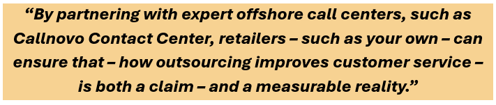 By partnering with expert offshore call centers, such as Callnovo Contact Center, retailers – such as your own – can ensure that – how outsourcing improves customer service – is both a claim – and a measurable reality.