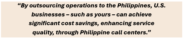 By outsourcing operations to the Philippines, U.S. businesses – such as yours – can achieve significant cost savings, enhancing service quality, through Philippine call centers.