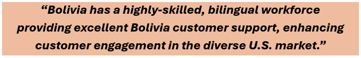 Bolivia has a highly-skilled, bilingual workforce 
providing excellent Bolivia customer support, enhancing customer engagement in the diverse U.S. market.