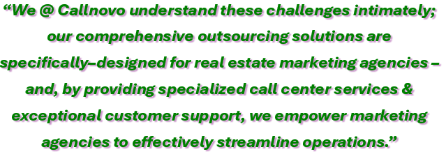 We @ Callnovo understand these challenges intimately; our comprehensive outsourcing solutions are specifically–designed for real estate marketing agencies – and, by providing specialized call center services & exceptional customer support, we empower marketing 
agencies to effectively streamline operations.