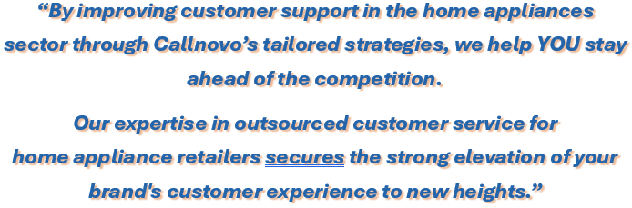 By improving customer support in the home appliances sector through Callnovo’s tailored strategies, we help YOU stay 
ahead of the competition. Our expertise in outsourced customer service for home appliance retailers secures the strong elevation of your brand's customer experience to new heights.