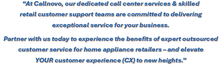 At Callnovo, our dedicated call center services & skilled 
retail customer support teams are committed to delivering 
exceptional service for your business. Partner with us today to experience the benefits of expert outsourced customer service for home appliance retailers – and elevate YOUR customer experience (CX) to new heights.