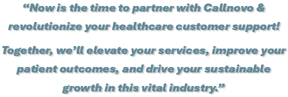 Now is the time to partner with Callnovo & revolutionize your healthcare customer support! Together, we’ll elevate your services, improve your patient outcomes, and drive your sustainable growth in this vital industry.